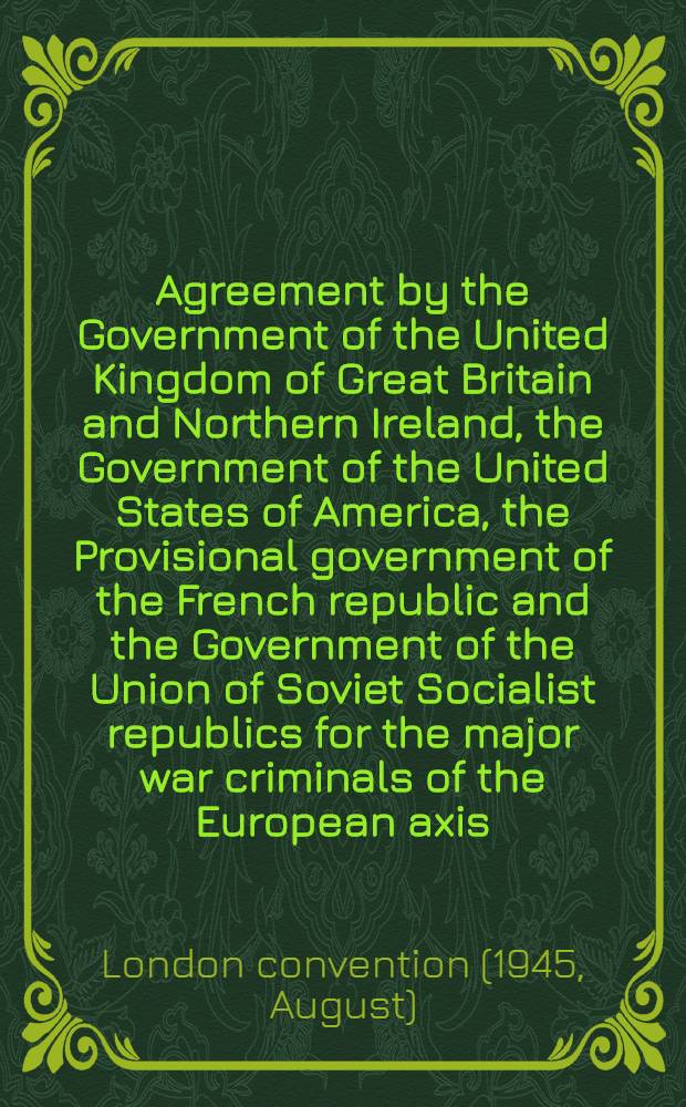 Agreement by the Government of the United Kingdom of Great Britain and Northern Ireland, the Government of the United States of America, the Provisional government of the French republic and the Government of the Union of Soviet Socialist republics for the major war criminals of the European axis : London, 8th August, 1945 Presented by the Secretary of State for foreign affairs to Parliament ..