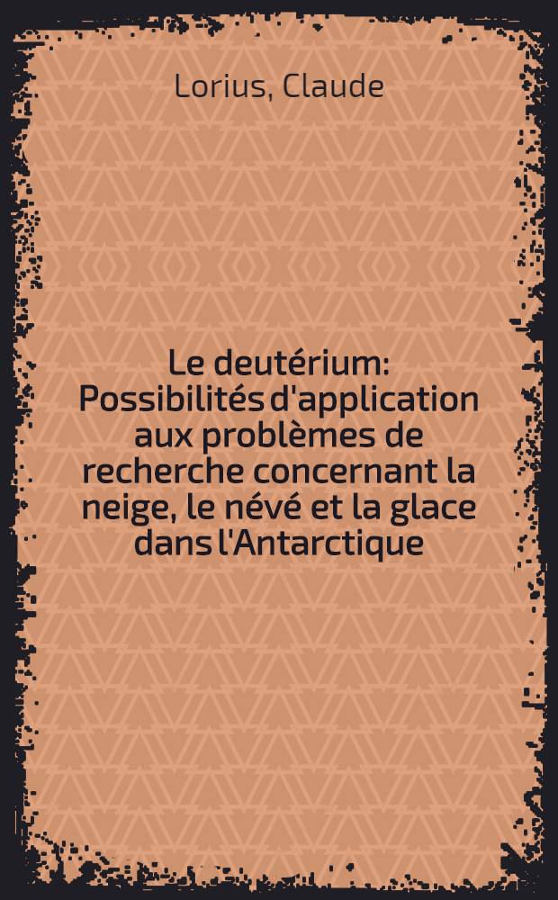 Le deutérium: Possibilités d'application aux problèmes de recherche concernant la neige, le névé et la glace dans l'Antarctique: 1-re thèse; Propositions données par la Faculté: 2-e thèse: Thèses présentées à la Faculté des sciences de l'Univ. de Paris ... / par Claude Lorius
