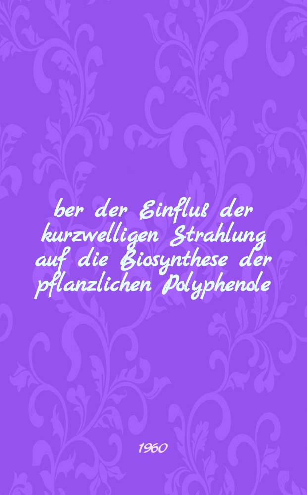 Über der Einfluß der kurzwelligen Strahlung auf die Biosynthese der pflanzlichen Polyphenole : Von der Eidg. Techn. Hochschule in Zürich ... genehmigte Promotionsarbeit