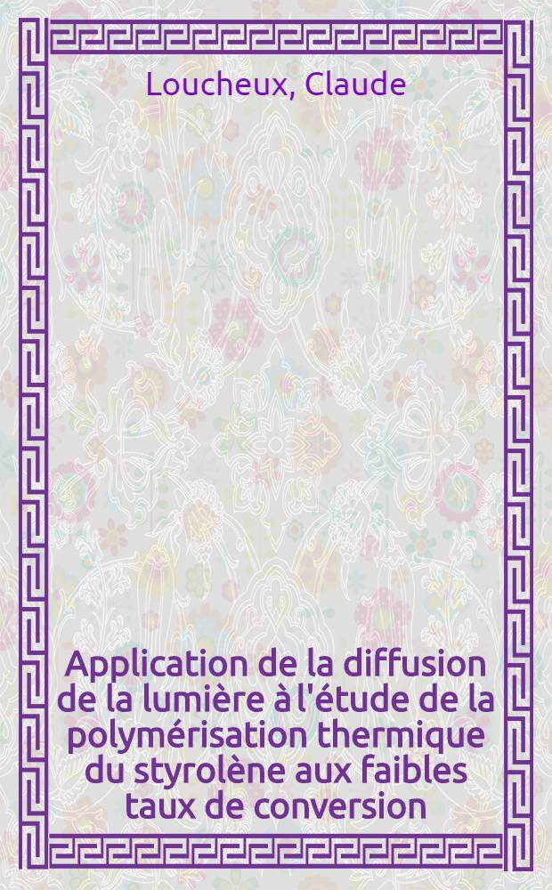 Application de la diffusion de la lumière à l'étude de la polymérisation thermique du styrolène aux faibles taux de conversion: 1-re thèse; Propositions données par la Faculté: 2-e thèse: Thèses présentées à la Faculté des sciences de l'Univ. de Strasbourg ... / par Claude Loucheux
