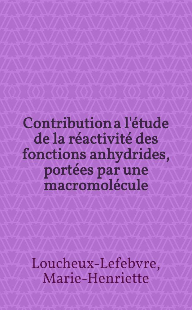 Contribution a l'étude de la réactivité des fonctions anhydrides, portées par une macromolécule: Influence de la longueur de la chaine et de la nature du solvant; Propositions données par la Faculté: 1-re thèse: 2-e thèse: Thèses présentées à la Faculté des sciences de l'Univ. de Strasbourg ... / par Marie H. Loucheux-Lefebvre