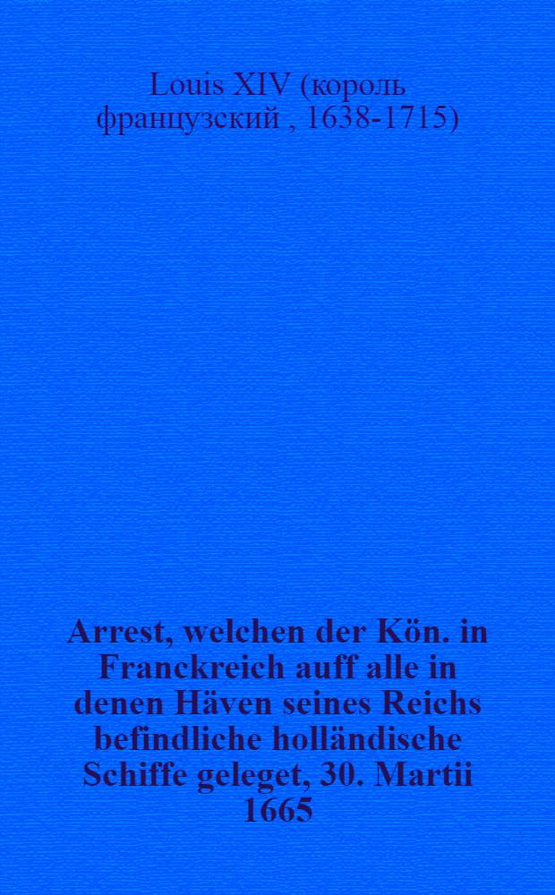 Arrest, welchen der Kön. in Franckreich auff alle in denen Häven seines Reichs befindliche holländische Schiffe geleget, 30. Martii 1665