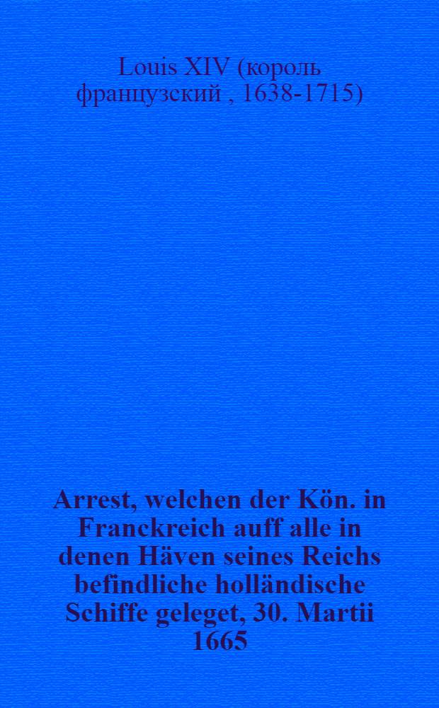 Arrest, welchen der Kön. in Franckreich auff alle in denen Häven seines Reichs befindliche holländische Schiffe geleget, 30. Martii 1665