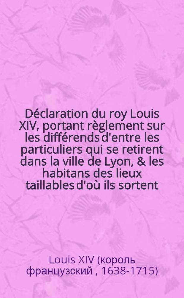 Déclaration du roy [Louis XIV], portant règlement sur les différends d'entre les particuliers qui se retirent dans la ville de Lyon, & les habitans des lieux taillables d'où ils sortent, pour raison des privilèges des véritables bourgeois de ladite ville : Vérifiée en la Cour des aydes le 13. aoust 1669
