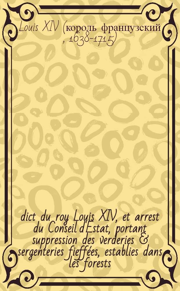 &Eacute;dict du roy [Louis XIV], et arrest du Conseil d'Estat, portant suppression des verderies & sergenteries fieff&eacute;es, establies dans les forests : V&eacute;rifi&eacute;z en Parlement le 13. aoust 1669