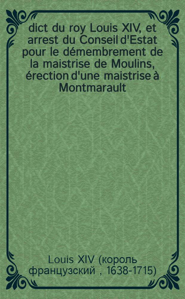 Édict du roy [Louis XIV], et arrest du Conseil d'Estat pour le démembrement de la maistrise de Moulins, érection d'une maistrise à Montmarault; d'une autre à Cerilly, & d'une Grurie au Bourg de Cosne; suppression de la maistrise de Mehun sur Yeure; et établissement d'une grurie à Allongny : Vérifié en Parlement le treizième aoust 1669