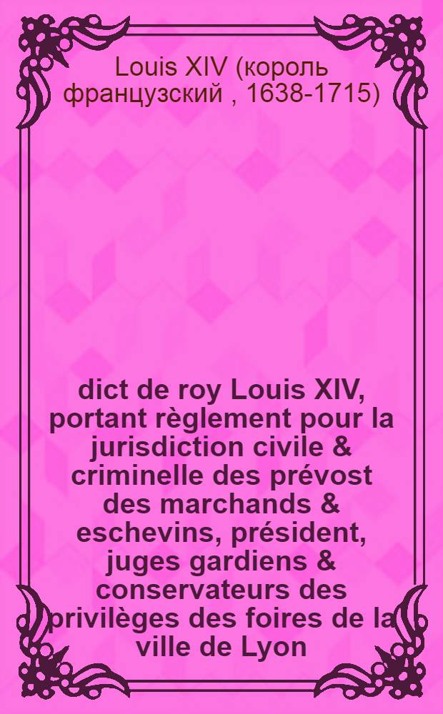 Édict de roy [Louis XIV], portant règlement pour la jurisdiction civile & criminelle des prévost des marchands & eschevins, président, juges gardiens & conservateurs des privilèges des foires de la ville de Lyon : Avec attribution du pouvoir de juger souverainement & en dernier ressort jusques à la somme de cinq cens livres : Vérifié en Parlement le treizième jour d'aoust 1669