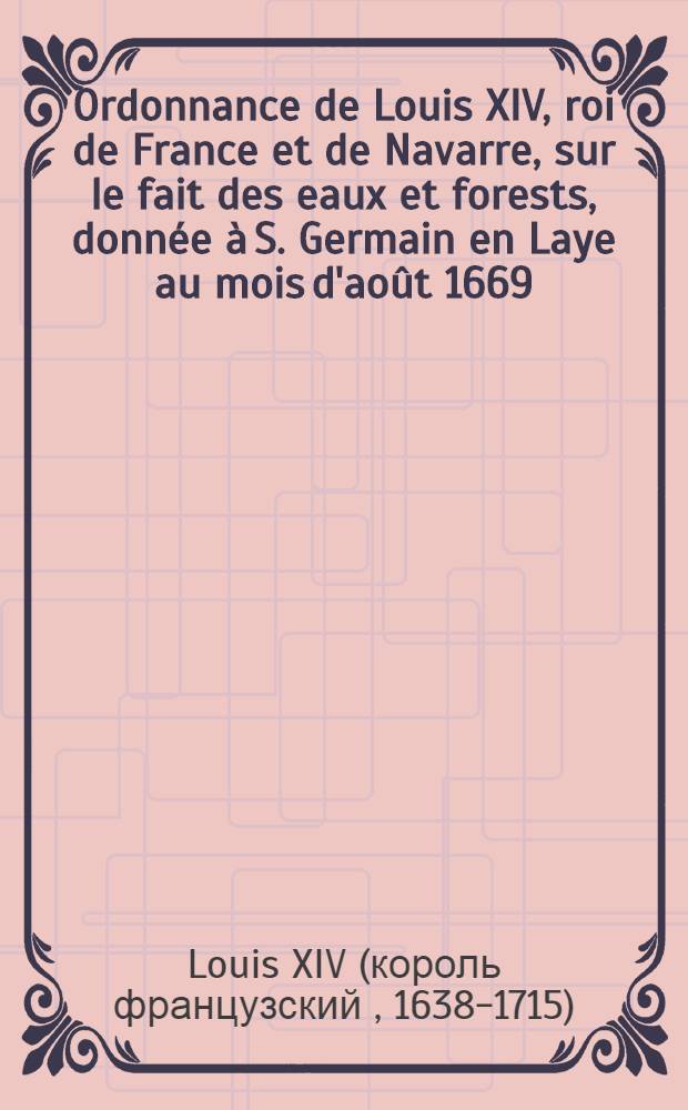 Ordonnance de Louis XIV, roi de France et de Navarre, sur le fait des eaux et forests, donnée à S. Germain en Laye au mois d'août 1669 : Avec les règlemens rendus en interprétation jusqu'a présent