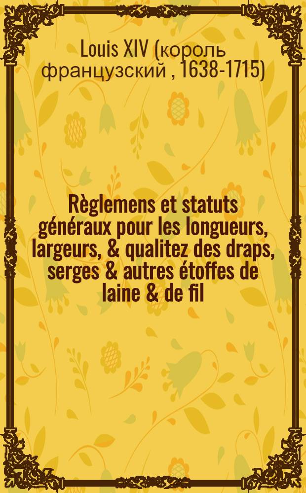 Règlemens et statuts généraux pour les longueurs, largeurs, & qualitez des draps, serges & autres étoffes de laine & de fil; et pour la jurisdiction des procez et différens concernans les manufactures, attribuée par le roy [Louis XIV] aux maire & échevins des villes que Sa Majesté veut être observez par toutes les villes, bourgs & villages de son Royaume