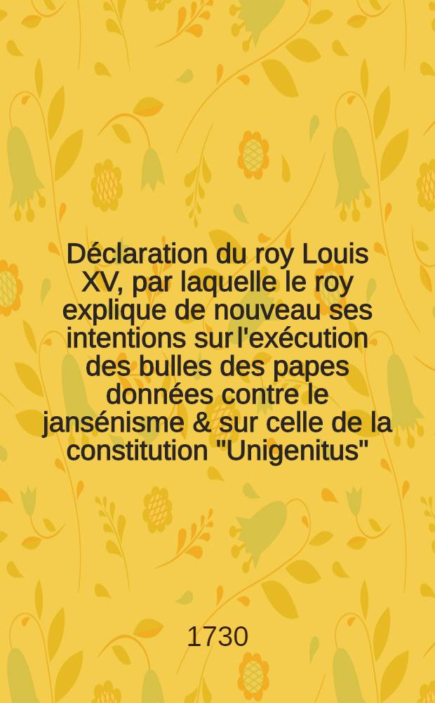 Déclaration du roy [Louis XV], par laquelle le roy explique de nouveau ses intentions sur l'exécution des bulles des papes données contre le jansénisme & sur celle de la constitution "Unigenitus" : Donnée à Versailles le 24. mars 1730