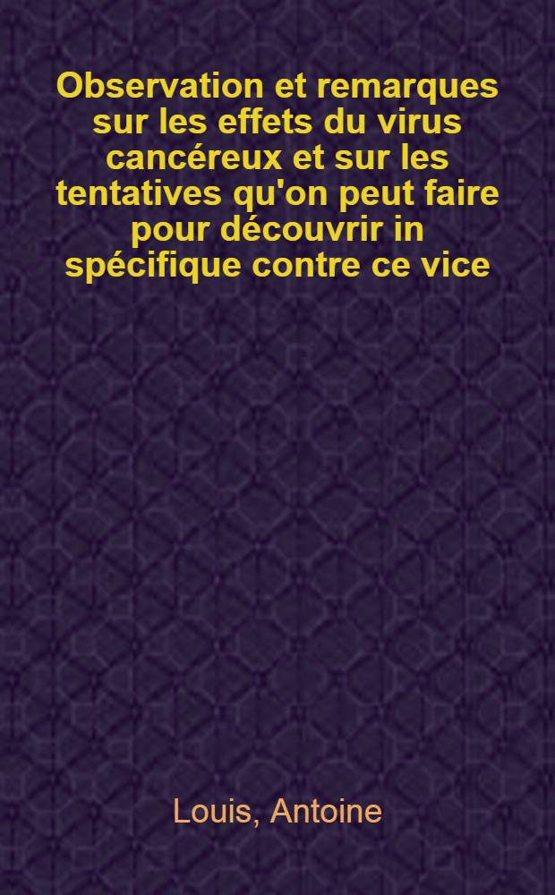 Observation et remarques sur les effets du virus cancéreux et sur les tentatives qu'on peut faire pour découvrir in spécifique contre ce vice