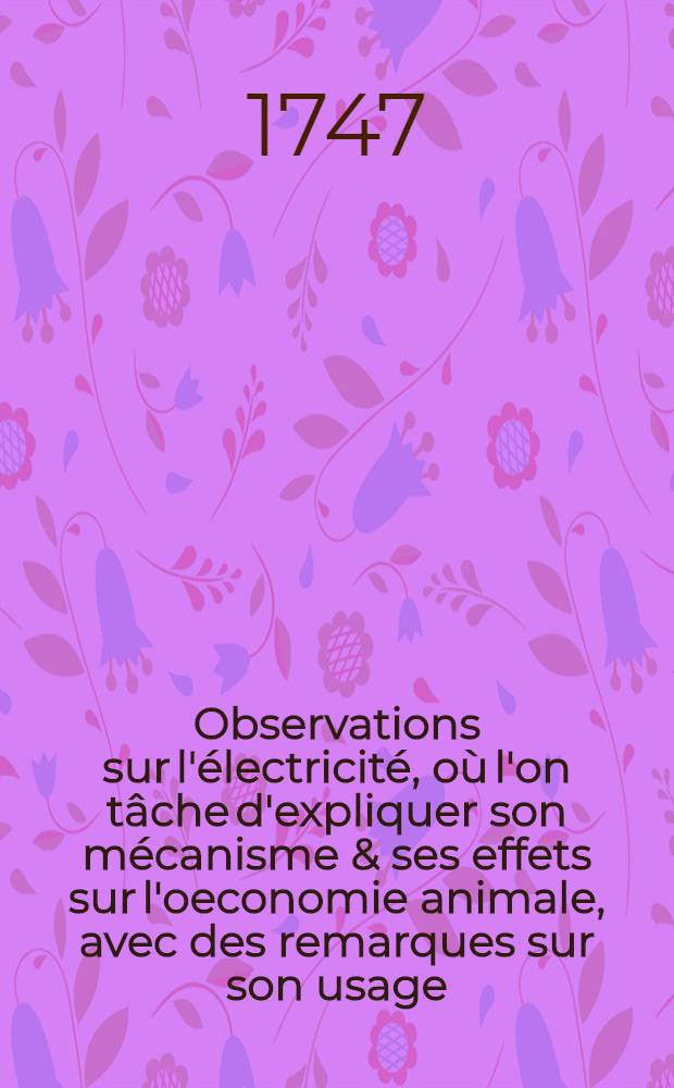Observations sur l'électricité, où l'on tâche d'expliquer son mécanisme & ses effets sur l'oeconomie animale, avec des remarques sur son usage