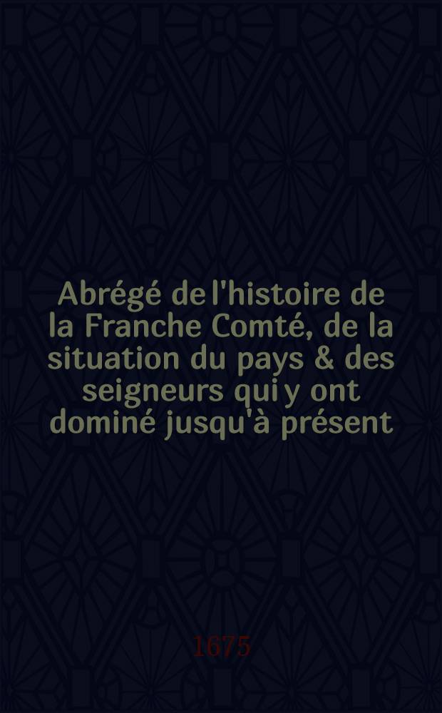 Abrégé de l'histoire de la Franche Comté, de la situation du pays & des seigneurs qui y ont dominé jusqu'à présent