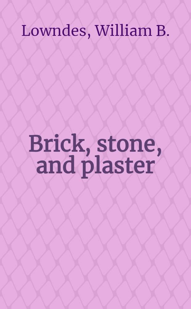 Brick, stone, and plaster : Prepared under supervision of William B. Lowndes ... : Common brickwork : Face and ornamental brick work : Architectural terra cotta. Hollow tile. Building stone. Plastering
