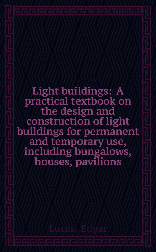 Light buildings : A practical textbook on the design and construction of light buildings for permanent and temporary use, including bungalows, houses, pavilions, factories, garages, offices, churches, school-rooms, club-rooms, dance halls, horticultural buildings, sectional buildings, farm buildings, etc., for the use of architects, builders, maintenance engineers, works managers, farmers, foremen, etc. ..