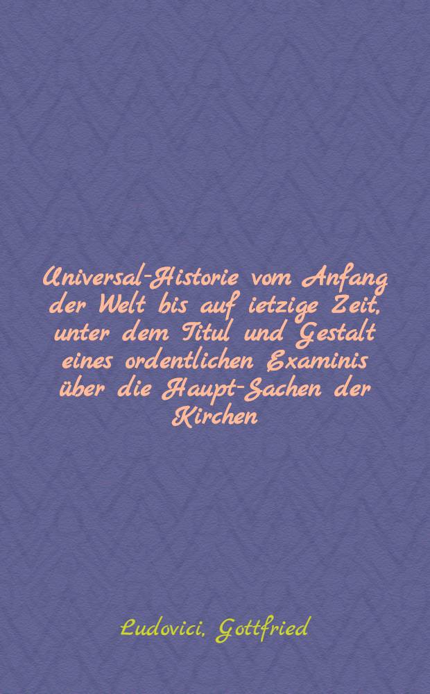 Universal-Historie vom Anfang der Welt bis auf ietzige Zeit, unter dem Titul und Gestalt eines ordentlichen Examinis &uuml;ber die Haupt-Sachen der Kirchen, politischen und gelehrten Historie abgefa&szlig;t und nunmehro in dieser f&uuml;nfften Aufflage, sowohl zu fernern Gebrauch der in Gymnasiis und Schulen studirenden Jugend, als academischen Discoursen, mit m&ouml;glichstem Flei&szlig; continuirt, vermehrt und verbessert, auch mit einem vollst&auml;ndigen Register ausgefertigt