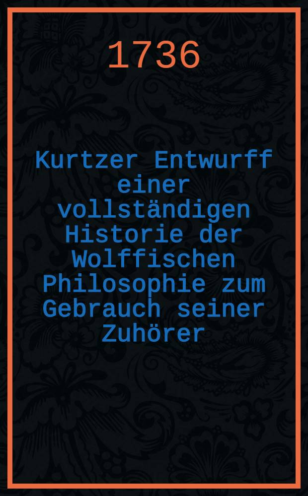 Kurtzer Entwurff einer vollständigen Historie der Wolffischen Philosophie zum Gebrauch seiner Zuhörer