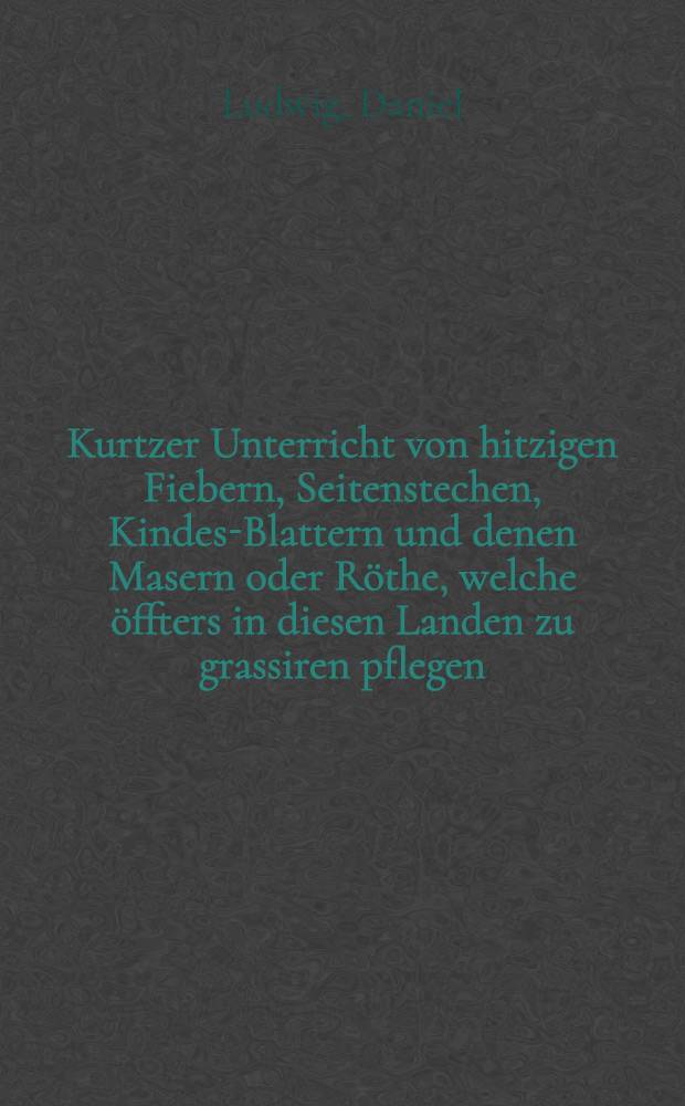 Kurtzer Unterricht von hitzigen Fiebern, Seitenstechen, Kindes-Blattern und denen Masern oder Röthe, welche öffters in diesen Landen zu grassiren pflegen ...