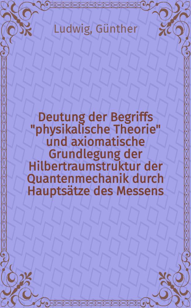 Deutung der Begriffs "physikalische Theorie" und axiomatische Grundlegung der Hilbertraumstruktur der Quantenmechanik durch Hauptsätze des Messens