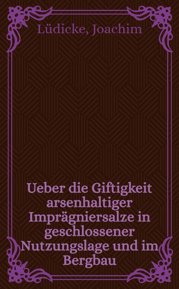 Ueber die Giftigkeit arsenhaltiger Imprägniersalze in geschlossener Nutzungslage und im Bergbau : Abhandlung zur Erlangung des Grades eines Doktor-Ing. der Technischen Hochschule Berlin