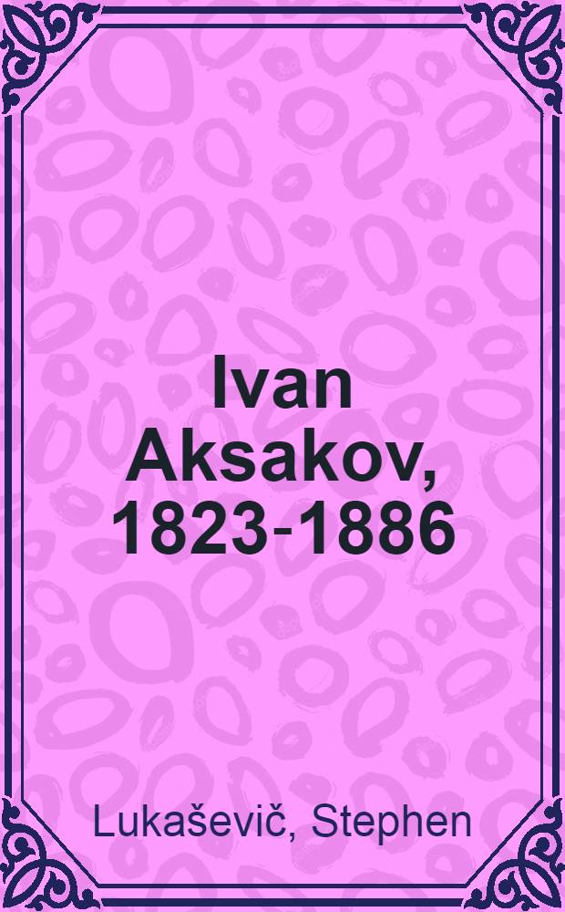 Ivan Aksakov, 1823-1886 : A study in Russian thought and politics