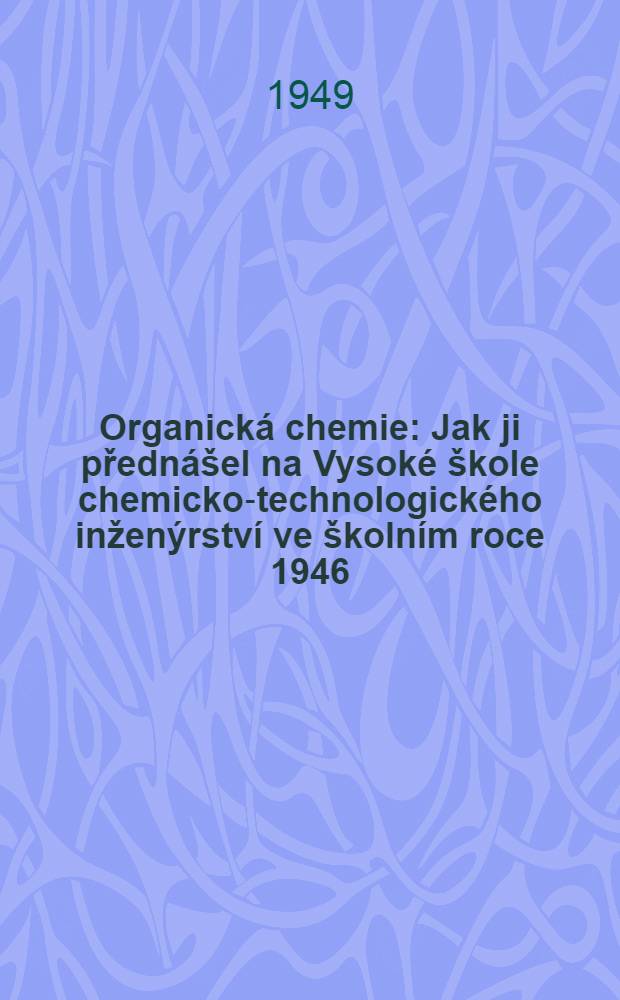 Organická chemie : Jak ji přednášel na Vysoké škole chemicko-technologického inženýrství ve školním roce 1946/47