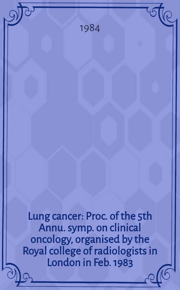 Lung cancer : Proc. of the 5th Annu. symp. on clinical oncology, organised by the Royal college of radiologists in London in Feb. 1983