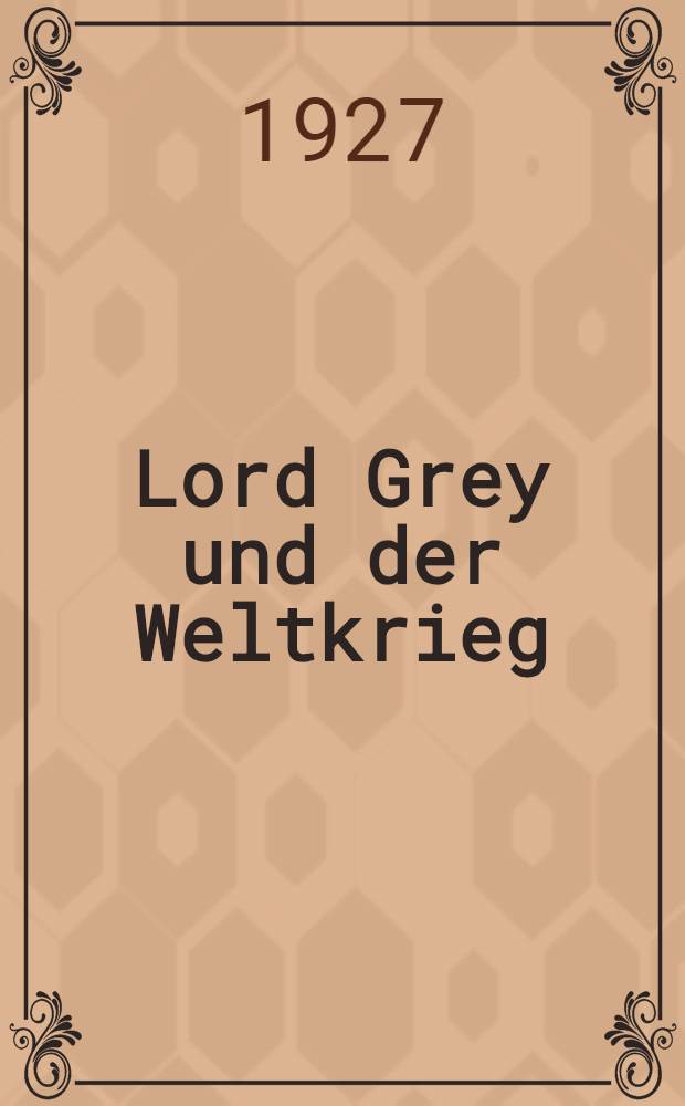Lord Grey und der Weltkrieg : Ein Schl&uuml;ssel zum Verst&auml;ndnis der britischen amtlichen Aktenpublikation &uuml;ber den Kriegsausbruch 1914