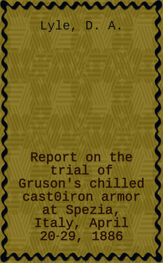 Report on the trial of Gruson's chilled cast0iron armor at Spezia, Italy, April 20-29, 1886