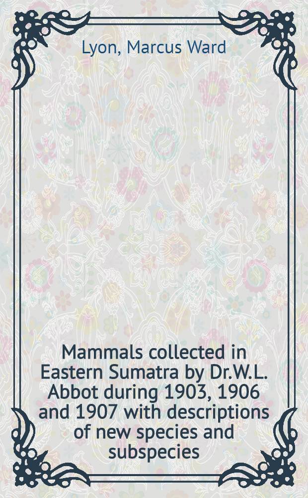 [Mammals collected in Eastern Sumatra by Dr. W. L. Abbot during 1903, 1906 and 1907 with descriptions of new species and subspecies
