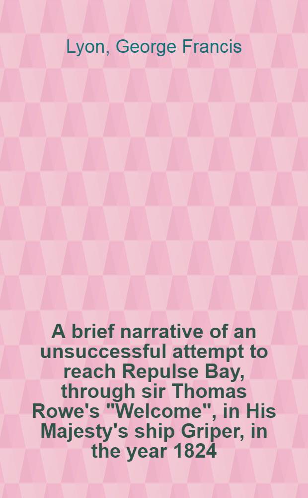 A brief narrative of an unsuccessful attempt to reach Repulse Bay, through sir Thomas Rowe's "Welcome", in His Majesty's ship Griper, in the year 1824