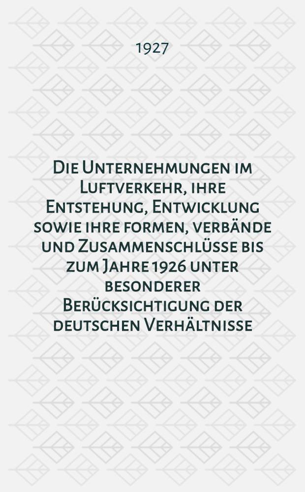 Die Unternehmungen im Luftverkehr, ihre Entstehung, Entwicklung sowie ihre formen, verb&auml;nde und Zusammenschl&uuml;sse bis zum Jahre 1926 unter besonderer Ber&uuml;cksichtigung der deutschen Verh&auml;ltnisse : Inaug.-Diss. ... der ... Rechts- und staatswissenschaftlichen Fak. der ... Universit&auml;t zu G&ouml;ttingen ..
