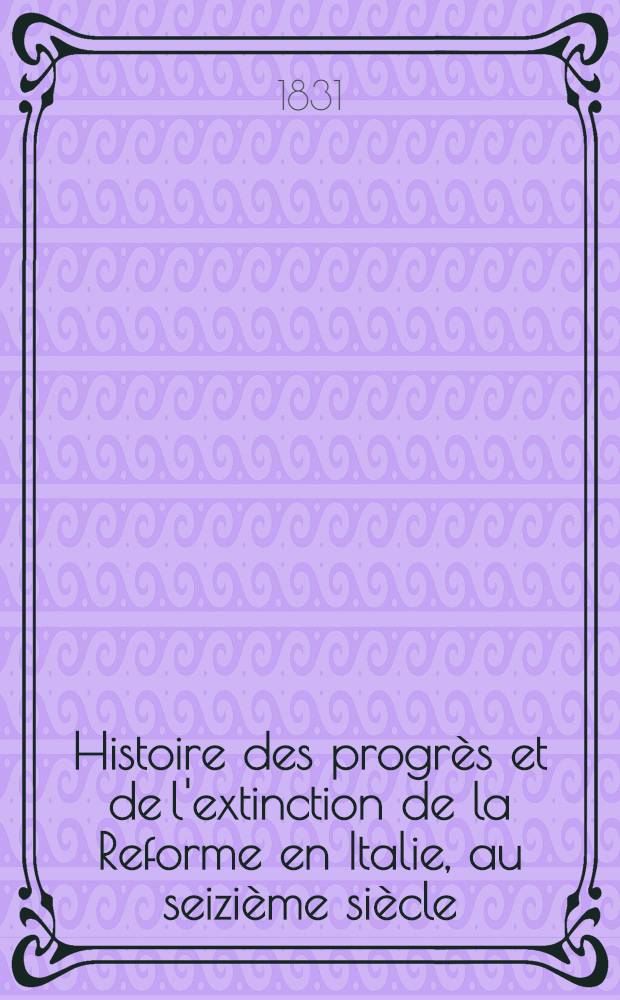 Histoire des progrès et de l'extinction de la Reforme en Italie, au seizième siècle : Suivie d'un abrégé de l'histoire de la Réforme chez les grisons