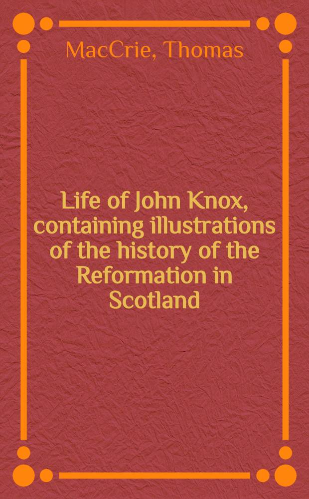 Life of John Knox, containing illustrations of the history of the Reformation in Scotland : With biographical notices of the principal reformers, and sketches of the progress of literature in Scotland during the 16th century; and an appendix, containing of original papers : Vol. 1-2