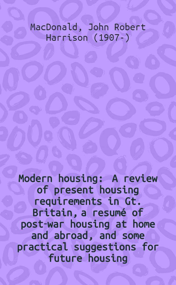 Modern housing : A review of present housing requirements in Gt. Britain, a resumé of post-war housing at home and abroad, and some practical suggestions for future housing