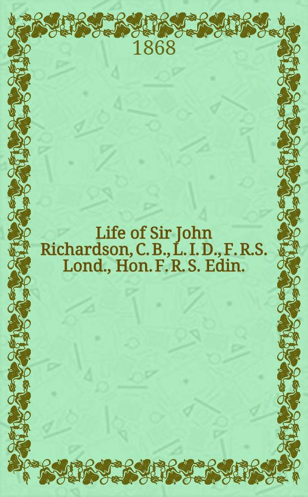 Life of Sir John Richardson, C. B., L. I. D., F. R.S. Lond., Hon. F. R. S. Edin.; inspector of naval hospitals and fleets, etc. etc. etc.