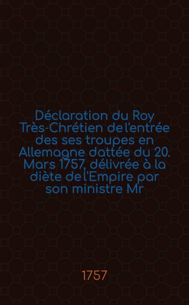 D&eacute;claration du Roy Tr&egrave;s-Chr&eacute;tien de l'entr&eacute;e des ses troupes en Allemagne datt&eacute;e du 20. Mars 1757, d&eacute;livr&eacute;e &agrave; la di&egrave;te de l'Empire par son ministre Mr. le baron de Mackau : Communicatum in loco Dictaturae, Ratisbonae, die 26. April. 1757