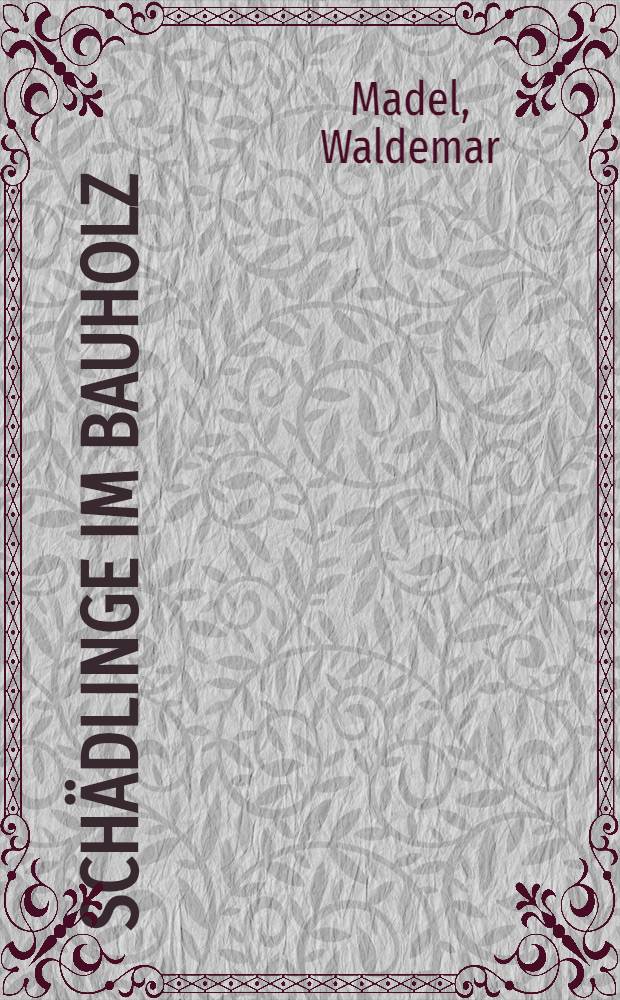 Schädlinge im Bauholz : Zusammenstellung der für die Baupraxis wichtigen tierischen Holzschädlinge