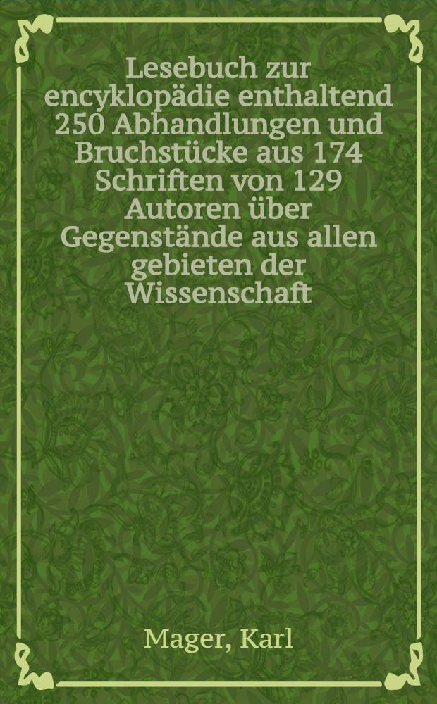 Lesebuch zur encyklopädie enthaltend 250 Abhandlungen und Bruchstücke aus 174 Schriften von 129 Autoren über Gegenstände aus allen gebieten der Wissenschaft