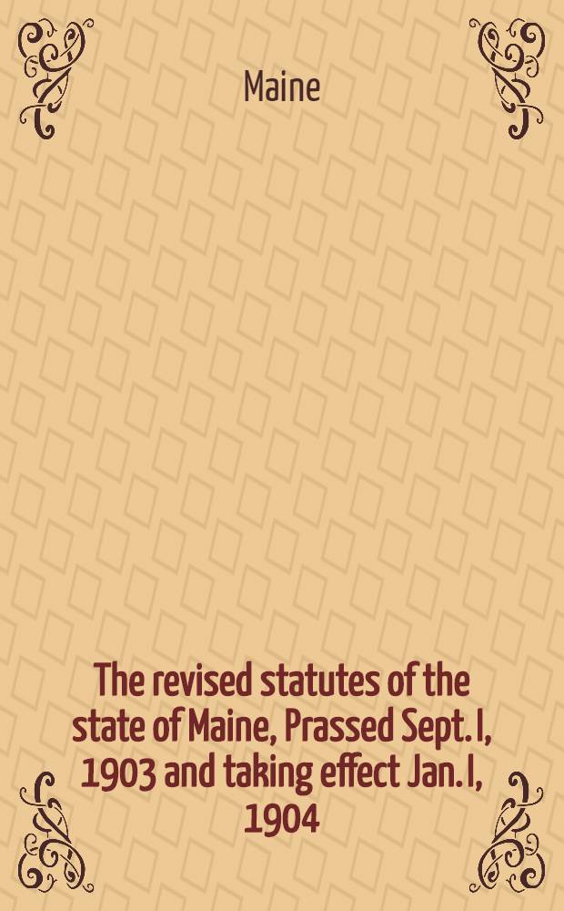 The revised statutes of the state of Maine, Prassed Sept. I, 1903 and taking effect Jan. I, 1904 : By the authority of the Legislature