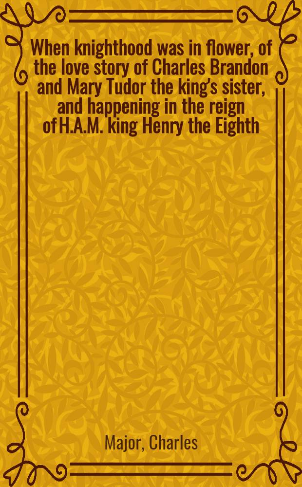 When knighthood was in flower, of the love story of Charles Brandon and Mary Tudor the king's sister, and happening in the reign of H.A.M. king Henry the Eighth