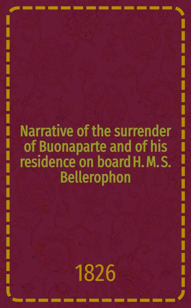 Narrative of the surrender of Buonaparte and of his residence on board H. M. S. Bellerophon : with a detail of the principal events that occurred in that ship, between the 24-th of May and the 8-th of august, 1815