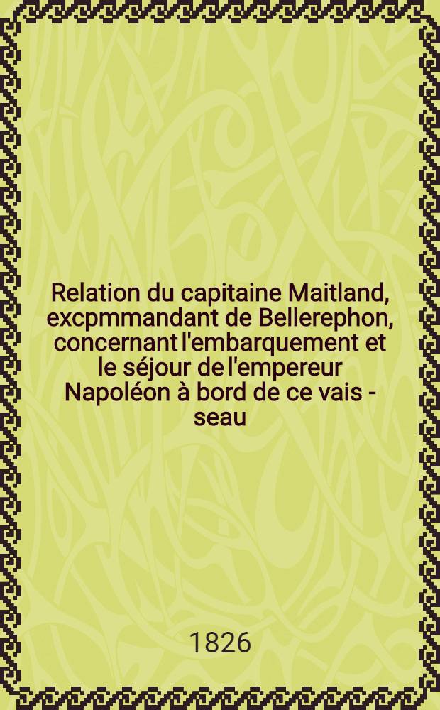 Relation du capitaine Maitland, excpmmandant de Bellerephon, concernant l'embarquement et le séjour de l'empereur Napoléon à bord de ce vais - seau