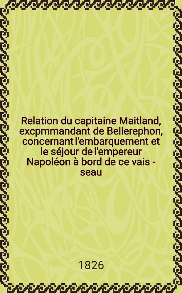 Relation du capitaine Maitland, excpmmandant de Bellerephon, concernant l'embarquement et le s&eacute;jour de l'empereur Napol&eacute;on &agrave; bord de ce vais - seau
