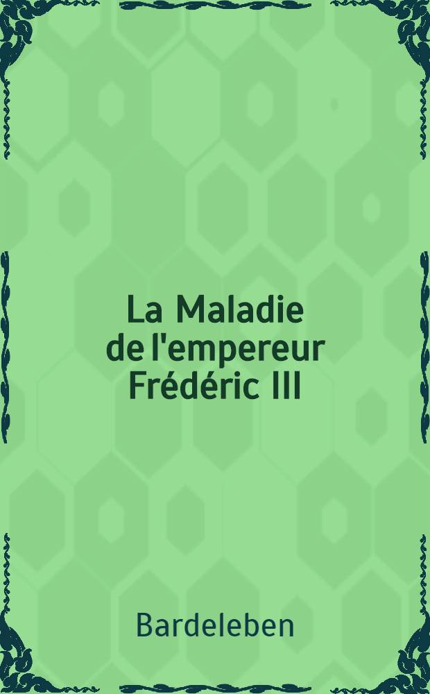 La Maladie de l'empereur Fr&eacute;d&eacute;ric III : Expos&eacute;e d'apr&egrave;s les documents officiels et les rapports d&eacute;pos&eacute;s au Minist&egrave;re priv&eacute; de la maison royale