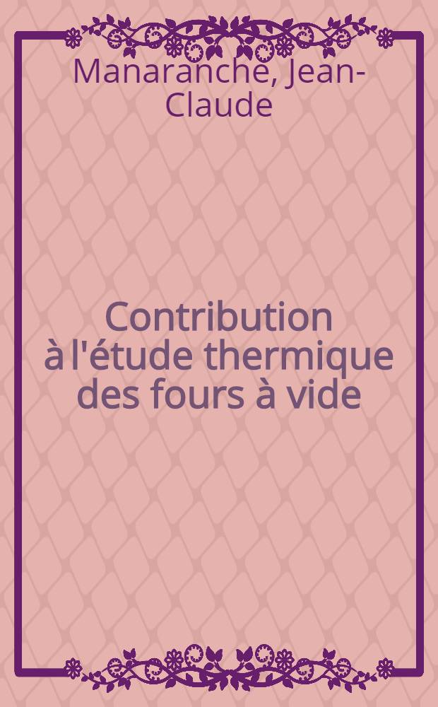 Contribution à l'étude thermique des fours à vide: 1-re thèse; Propositions données par la Faculté: 2-e thèse: Thèse présentées à ... l'Univ. de Lyon ... / par Jean-Claude Manaranche ..
