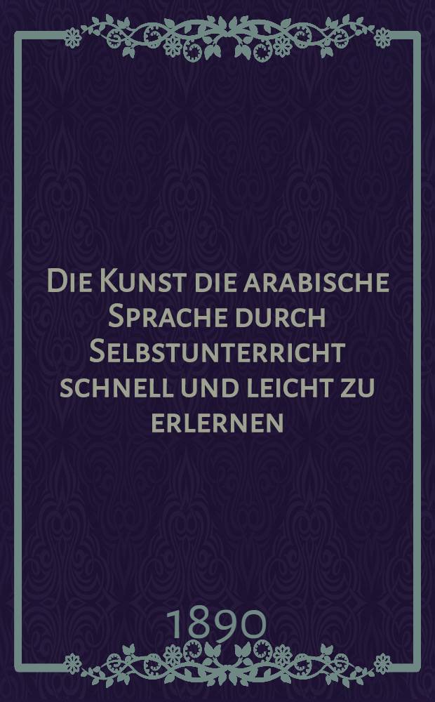 Die Kunst die arabische Sprache durch Selbstunterricht schnell und leicht zu erlernen : Theoretisch-praktische Sprachlehre für Deutsche auf grammatischer und phonetischer Grundlage unter besonderer Berücksichtigung der vulgär-arabischen Sprache, sammt einer arabischen Chrestomathie mit deutscher Übers. und einem deutsch-arabischen Glossar
