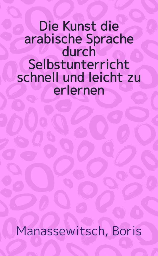 Die Kunst die arabische Sprache durch Selbstunterricht schnell und leicht zu erlernen : Theoretisch-praktische Sprachlehre für Deutsche auf grammatischer u. phonetischer Grundlage unter besonderer Berücksichtigung der vulgär-arab. Sprache, sammt einer arab. Chrestomathie mit dt. Übers. u. einem dt.-arab. Glossar