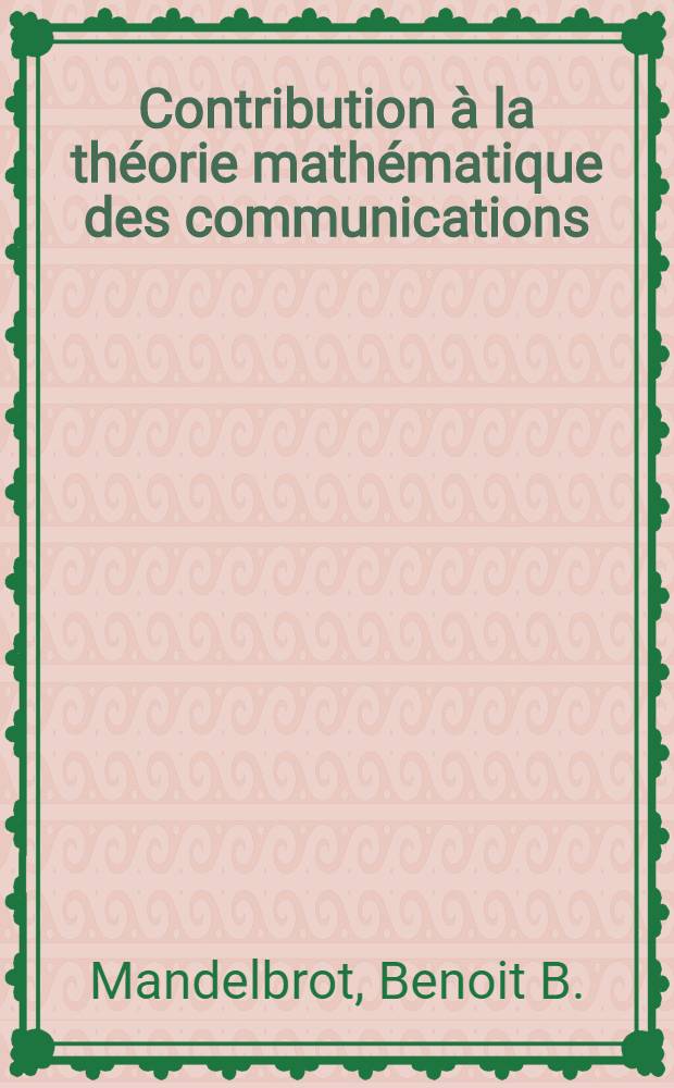 Contribution &agrave; la th&eacute;orie math&eacute;matique des communications: 1-re th&egrave;se; Propositions donn&eacute;es par la Facult&eacute;: 2-e th&egrave;se: Th&egrave;ses pr&eacute;sent&eacute;es ... &agrave; l'Univ. de Paris ... / par Benoit Mandelbrot ...; Inst. de statistique de l'Univ. de Paris. Laboratoires d'&eacute;lectronique et de physique appliqu&eacute;es