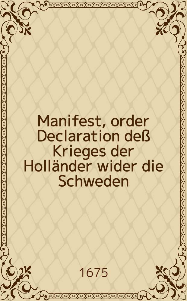 Manifest, order Declaration deß Krieges der Holländer wider die Schweden : Wobey angefügt, auß deß Götter-Bothens Relation, eines melancholischen Meditation, und ein Gespräch unterschiedener Personen über den gefährlichen Einfall der Schweden in Pommern und darauff folgende fröliche Post der Victoriæ Sr. Churfürstl. Durchl. zu Brandenburg wider die Schweden